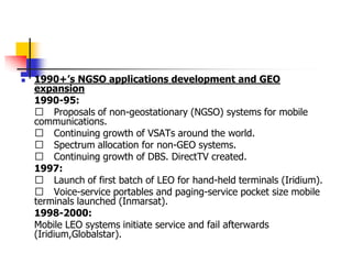 1990+’s NGSO applications development and GEO
expansion
1990-95:
􀂄 Proposals of non-geostationary (NGSO) systems for mobile
communications.
􀂄 Continuing growth of VSATs around the world.
􀂄 Spectrum allocation for non-GEO systems.
􀂄 Continuing growth of DBS. DirectTV created.
1997:
􀂄 Launch of first batch of LEO for hand-held terminals (Iridium).
􀂄 Voice-service portables and paging-service pocket size mobile
terminals launched (Inmarsat).
1998-2000:
Mobile LEO systems initiate service and fail afterwards
(Iridium,Globalstar).
 