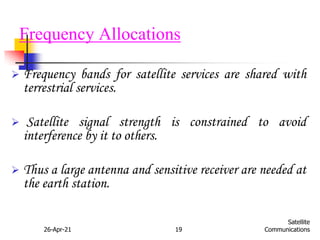 26-Apr-21 19
Satellite
Communications
Frequency Allocations
 Frequency bands for satellite services are shared with
terrestrial services.
 Satellite signal strength is constrained to avoid
interference by it to others.
 Thus a large antenna and sensitive receiver are needed at
the earth station.
 