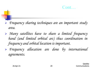 26-Apr-21 20
Satellite
Communications
 Frequency sharing techniques are an important study
area.
 Many satellites have to share a limited frequency
band (and limited orbital arc) thus coordination in
frequency and orbital location is important.
 Frequency allocation are done by international
agreements.
Cont…
 