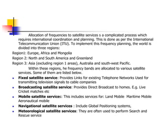 Allocation of frequencies to satellite services s a complicated process which
requires international coordination and planning. This is done as per the International
Telecommunication Union (ITU). To implement this frequency planning, the world is
divided into three regions:
Region1: Europe, Africa and Mongolia
Region 2: North and South America and Greenland
Region 3: Asia (excluding region 1 areas), Australia and south-west Pacific.
Within these regions, he frequency bands are allocated to various satellite
services. Some of them are listed below.
 Fixed satellite service: Provides Links for existing Telephone Networks Used for
transmitting television signals to cable companies
 Broadcasting satellite service: Provides Direct Broadcast to homes. E.g. Live
Cricket matches etc
 Mobile satellite services: This includes services for: Land Mobile Maritime Mobile
Aeronautical mobile
 Navigational satellite services : Include Global Positioning systems,
 Meteorological satellite services: They are often used to perform Search and
Rescue service
 