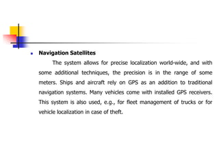  Navigation Satellites
The system allows for precise localization world-wide, and with
some additional techniques, the precision is in the range of some
meters. Ships and aircraft rely on GPS as an addition to traditional
navigation systems. Many vehicles come with installed GPS receivers.
This system is also used, e.g., for fleet management of trucks or for
vehicle localization in case of theft.
 