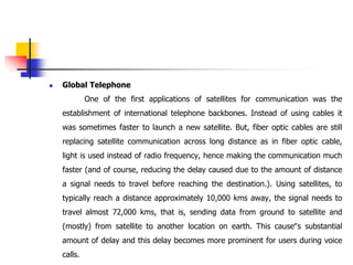  Global Telephone
One of the first applications of satellites for communication was the
establishment of international telephone backbones. Instead of using cables it
was sometimes faster to launch a new satellite. But, fiber optic cables are still
replacing satellite communication across long distance as in fiber optic cable,
light is used instead of radio frequency, hence making the communication much
faster (and of course, reducing the delay caused due to the amount of distance
a signal needs to travel before reaching the destination.). Using satellites, to
typically reach a distance approximately 10,000 kms away, the signal needs to
travel almost 72,000 kms, that is, sending data from ground to satellite and
(mostly) from satellite to another location on earth. This cause‟s substantial
amount of delay and this delay becomes more prominent for users during voice
calls.
 