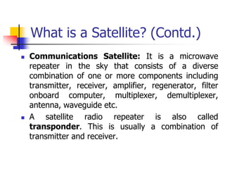 What is a Satellite? (Contd.)
 Communications Satellite: It is a microwave
repeater in the sky that consists of a diverse
combination of one or more components including
transmitter, receiver, amplifier, regenerator, filter
onboard computer, multiplexer, demultiplexer,
antenna, waveguide etc.
 A satellite radio repeater is also called
transponder. This is usually a combination of
transmitter and receiver.
 