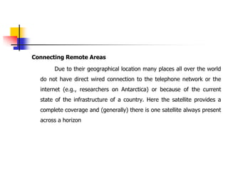 Connecting Remote Areas
Due to their geographical location many places all over the world
do not have direct wired connection to the telephone network or the
internet (e.g., researchers on Antarctica) or because of the current
state of the infrastructure of a country. Here the satellite provides a
complete coverage and (generally) there is one satellite always present
across a horizon
 