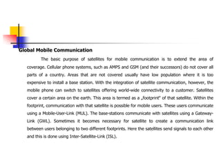 Global Mobile Communication
The basic purpose of satellites for mobile communication is to extend the area of
coverage. Cellular phone systems, such as AMPS and GSM (and their successors) do not cover all
parts of a country. Areas that are not covered usually have low population where it is too
expensive to install a base station. With the integration of satellite communication, however, the
mobile phone can switch to satellites offering world-wide connectivity to a customer. Satellites
cover a certain area on the earth. This area is termed as a „footprint‟ of that satellite. Within the
footprint, communication with that satellite is possible for mobile users. These users communicate
using a Mobile-User-Link (MUL). The base-stations communicate with satellites using a Gateway-
Link (GWL). Sometimes it becomes necessary for satellite to create a communication link
between users belonging to two different footprints. Here the satellites send signals to each other
and this is done using Inter-Satellite-Link (ISL).
 
