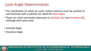 Look Angle Determination
• The coordinates to which an earth station antenna must be pointed to
communicate with a satellite are called the look angles.
• These are most commonly expressed as azimuth (Az) and elevation (El),
although other pairs exist.
• Azimuth Angle
• Elevation Angle
 