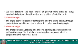 • We can calculate the look angles of geostationary orbit by using
longitude & latitude of earth station and position of satellite orbit.
• Azimuth Angle
• The angle between local horizontal plane and the plane passing through
earth station, satellite and center of earth is called as azimuth angle.
• Elevation Angle
• The angle between vertical plane and line pointing to satellite is known
as Elevation angle. Vertical plane is nothing but the plane, which is
perpendicular to horizontal plane.
 