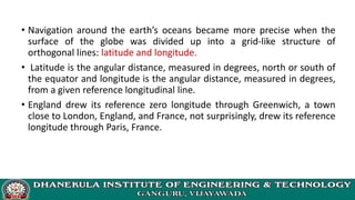 • Navigation around the earth’s oceans became more precise when the
surface of the globe was divided up into a grid-like structure of
orthogonal lines: latitude and longitude.
• Latitude is the angular distance, measured in degrees, north or south of
the equator and longitude is the angular distance, measured in degrees,
from a given reference longitudinal line.
• England drew its reference zero longitude through Greenwich, a town
close to London, England, and France, not surprisingly, drew its reference
longitude through Paris, France.
 