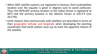 • When GEO satellite systems are registered in Geneva, their (subsatellite)
location over the equator is given in degrees east to avoid confusion.
Thus, the INTELSAT primary location in the Indian Ocean is registered at
60°E and the primary location in the Atlantic Ocean at 335.5°E (not
24.5°W).
• Earth stations that communicate with satellites are described in terms of
their geographic latitude and longitude when developing the pointing
coordinates that earth station must use to track the apparent motion of
the satellite.
 