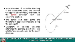 • To an observer of a satellite standing
at the subsatellite point, the satellite
will appear to be directly overhead, in
the zenith direction from the
observing location.
• The zenith and nadir paths are
therefore in opposite directions along
the same path
• Designers of satellite antennas
reference the pointing direction of the
satellite’s antenna beams to the nadir
direction.
 