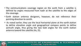 • The communications coverage region on the earth from a satellite is
defined by angles measured from nadir at the satellite to the edges of
the coverage.
• Earth station antenna designers, however, do not reference their
pointing direction to zenith.
• As noted earlier, they use the local horizontal plane at the earth station
to define elevation angle and geographical compass points to define
azimuth angle, thus giving the two look angles for the earth station
antenna toward the satellite (Az, El).
 