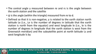 • The central angle γ measured between re and rs is the angle between
the earth station and the satellite
• ψ is the angle (within the triangle) measured from re to d.
• Defined so that it is non-negative, γ is related to the earth station north
latitude Le (i.e., Le is the number of degrees in latitude that the earth
station is north from the equator) and west longitude le (i.e., le is the
number of degrees in longitude that the earth station is west from the
Greenwich meridian) and the subsatellite point at north latitude Ls and
west longitude ls by
 
