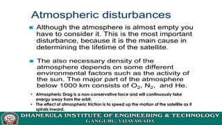 • Atmospheric Drag is a non-conservative force and will continuously take
energy away from the orbit.
• The effect of atmospheric friction is to speed up the motion of the satellite as it
spirals inward.
 