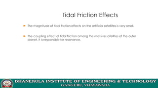 Tidal Friction Effects
 The magnitude of tidal friction effects on the artificial satellites is very small.
 The coupling effect of tidal friction among the massive satellites of the outer
planet, it is responsible for resonance.
 