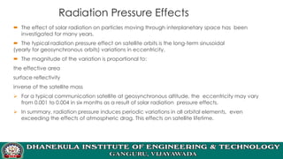 Radiation Pressure Effects
 The effect of solar radiation on particles moving through interplanetary space has been
investigated for many years.
 The typical radiation pressure effect on satellite orbits is the long-term sinusoidal
(yearly for geosynchronous orbits) variations in eccentricity.
 The magnitude of the variation is proportional to:
the effective area
surface reflectivity
inverse of the satellite mass
➢ For a typical communication satellite at geosynchronous altitude, the eccentricity may vary
from 0.001 to 0.004 in six months as a result of solar radiation pressure effects.
➢ In summary, radiation pressure induces periodic variations in all orbital elements, even
exceeding the effects of atmospheric drag. This effects on satellite lifetime.
 