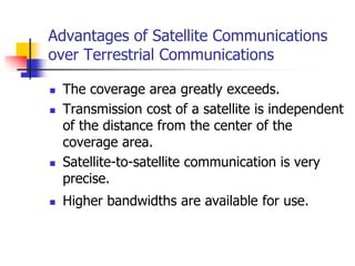 Advantages of Satellite Communications
over Terrestrial Communications
 The coverage area greatly exceeds.
 Transmission cost of a satellite is independent
of the distance from the center of the
coverage area.
 Satellite-to-satellite communication is very
precise.
 Higher bandwidths are available for use.
 