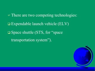  There are two competing technologies:
 Expendable launch vehicle (ELV)
 Space shuttle (STS, for “space
transportation system”).
 