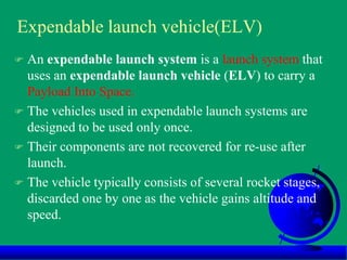Expendable launch vehicle(ELV)
 An expendable launch system is a launch system that
uses an expendable launch vehicle (ELV) to carry a
Payload Into Space.
 The vehicles used in expendable launch systems are
designed to be used only once.
 Their components are not recovered for re-use after
launch.
 The vehicle typically consists of several rocket stages,
discarded one by one as the vehicle gains altitude and
speed.
 