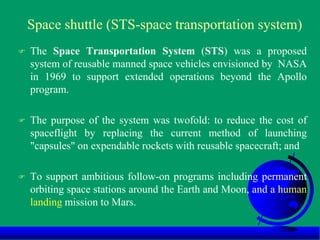 Space shuttle (STS-space transportation system)
 The Space Transportation System (STS) was a proposed
system of reusable manned space vehicles envisioned by NASA
in 1969 to support extended operations beyond the Apollo
program.
 The purpose of the system was twofold: to reduce the cost of
spaceflight by replacing the current method of launching
"capsules" on expendable rockets with reusable spacecraft; and
 To support ambitious follow-on programs including permanent
orbiting space stations around the Earth and Moon, and a human
landing mission to Mars.
 