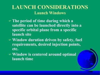 LAUNCH CONSIDERATIONS
Launch Windows
 The period of time during which a
satellite can be launched directly into a
specific orbital plane from a specific
launch site
 Window duration driven by safety, fuel
requirements, desired injection points,
etc.
 Window is centered around optimal
launch time
 