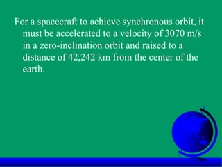 For a spacecraft to achieve synchronous orbit, it
must be accelerated to a velocity of 3070 m/s
in a zero-inclination orbit and raised to a
distance of 42,242 km from the center of the
earth.
 