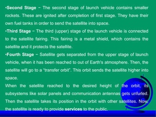 •Second Stage − The second stage of launch vehicle contains smaller
rockets. These are ignited after completion of first stage. They have their
own fuel tanks in order to send the satellite into space.
•Third Stage − The third (upper) stage of the launch vehicle is connected
to the satellite fairing. This fairing is a metal shield, which contains the
satellite and it protects the satellite.
•Fourth Stage − Satellite gets separated from the upper stage of launch
vehicle, when it has been reached to out of Earth's atmosphere. Then, the
satellite will go to a “transfer orbit”. This orbit sends the satellite higher into
space.
When the satellite reached to the desired height of the orbit, its
subsystems like solar panels and communication antennas gets unfurled.
Then the satellite takes its position in the orbit with other satellites. Now,
the satellite is ready to provide services to the public.
 