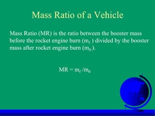 Mass Ratio of a Vehicle
Mass Ratio (MR) is the ratio between the booster mass
before the rocket engine burn (mf ) divided by the booster
mass after rocket engine burn (m0 ).
MR = mf /m0
 