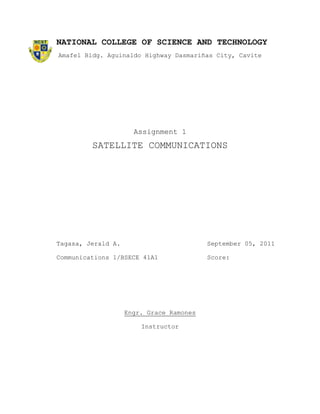 NATIONAL COLLEGE OF SCIENCE AND TECHNOLOGY
Amafel Bldg. Aguinaldo Highway Dasmariñas City, Cavite




                      Assignment 1
         SATELLITE COMMUNICATIONS




Tagasa, Jerald A.                         September 05, 2011

Communications 1/BSECE 41A1               Score:




                    Engr. Grace Ramones

                        Instructor
 