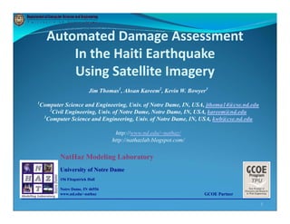Automated Damage Assessment
                      g
        In the Haiti Earthquake 
        Using Satellite Imagery
        Using Satellite Imagery
                       Jim Thomas1, Ahsan Kareem2, Kevin W. Bowyer3
1
Computer Science and Engineering, Univ. of Notre Dame, IN, USA, jthoma14@cse.nd.edu
    2
     Civil Engineering, Univ. of Notre Dame, Notre Dame, IN, USA, kareem@nd.edu
 3
   Computer Science and Engineering, Univ. of Notre Dame, IN, USA, kwb@cse.nd.edu

                                http://www.nd.edu/~nathaz/
                               http://nathazlab.blogspot.com/

       NatHaz Modeling L b
       N H M d li Laboratory
       University of Notre Dame
       156 Fitzpatrick Hall

       Notre Dame, IN 46556
       www.nd.edu/~nathaz                                        GCOE Partner

                                                                                      1
 