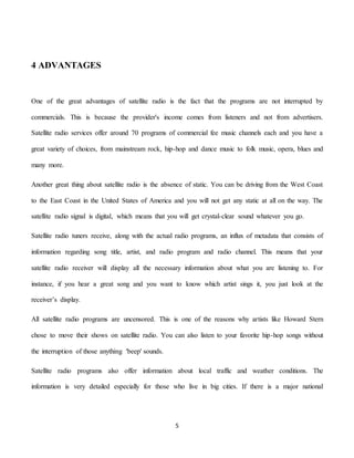 5
4 ADVANTAGES
One of the great advantages of satellite radio is the fact that the programs are not interrupted by
commercials. This is because the provider's income comes from listeners and not from advertisers.
Satellite radio services offer around 70 programs of commercial fee music channels each and you have a
great variety of choices, from mainstream rock, hip-hop and dance music to folk music, opera, blues and
many more.
Another great thing about satellite radio is the absence of static. You can be driving from the West Coast
to the East Coast in the United States of America and you will not get any static at all on the way. The
satellite radio signal is digital, which means that you will get crystal-clear sound whatever you go.
Satellite radio tuners receive, along with the actual radio programs, an influx of metadata that consists of
information regarding song title, artist, and radio program and radio channel. This means that your
satellite radio receiver will display all the necessary information about what you are listening to. For
instance, if you hear a great song and you want to know which artist sings it, you just look at the
receiver’s display.
All satellite radio programs are uncensored. This is one of the reasons why artists like Howard Stern
chose to move their shows on satellite radio. You can also listen to your favorite hip-hop songs without
the interruption of those anything 'beep' sounds.
Satellite radio programs also offer information about local traffic and weather conditions. The
information is very detailed especially for those who live in big cities. If there is a major national
 