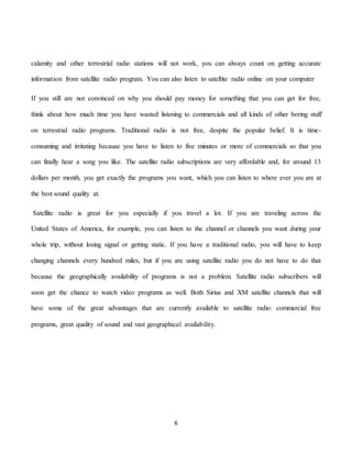 6
calamity and other terrestrial radio stations will not work, you can always count on getting accurate
information from satellite radio program. You can also listen to satellite radio online on your computer
If you still are not convinced on why you should pay money for something that you can get for free,
think about how much time you have wasted listening to commercials and all kinds of other boring stuff
on terrestrial radio programs. Traditional radio is not free, despite the popular belief. It is time-
consuming and irritating because you have to listen to five minutes or more of commercials so that you
can finally hear a song you like. The satellite radio subscriptions are very affordable and, for around 13
dollars per month, you get exactly the programs you want, which you can listen to where ever you are at
the best sound quality at.
Satellite radio is great for you especially if you travel a lot. If you are traveling across the
United States of America, for example, you can listen to the channel or channels you want during your
whole trip, without losing signal or getting static. If you have a traditional radio, you will have to keep
changing channels every hundred miles, but if you are using satellite radio you do not have to do that
because the geographically availability of programs is not a problem. Satellite radio subscribers will
soon get the chance to watch video programs as well. Both Sirius and XM satellite channels that will
have some of the great advantages that are currently available to satellite radio: commercial free
programs, great quality of sound and vast geographical availability.
 