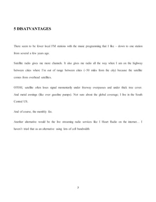 7
5 DISATVANTAGES
There seem to be fewer local FM stations with the music programming that I like - down to one station
from several a few years ago.
Satellite radio gives me more channels. It also gives me radio all the way when I am on the highway
between cities where I’m out of range between cities (~50 miles from the city) because the satellite
comes from overhead satellites.
OTOH, satellite often loses signal momentarily under freeway overpasses and under thick tree cover.
And metal awnings (like over gasoline pumps). Not sure about the global coverage; I live in the South
Central US.
And of course, the monthly fee.
Another alternative would be the live streaming radio services like I Heart Radio on the internet… I
haven’t tried that as an alternative using lots of cell bandwidth
 