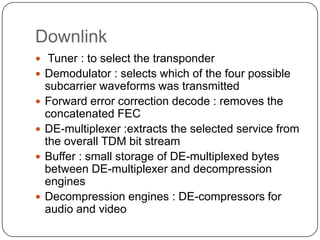 Downlink
 Tuner : to select the transponder
 Demodulator : selects which of the four possible
    subcarrier waveforms was transmitted
   Forward error correction decode : removes the
    concatenated FEC
   DE-multiplexer :extracts the selected service from
    the overall TDM bit stream
   Buffer : small storage of DE-multiplexed bytes
    between DE-multiplexer and decompression
    engines
   Decompression engines : DE-compressors for
    audio and video
 