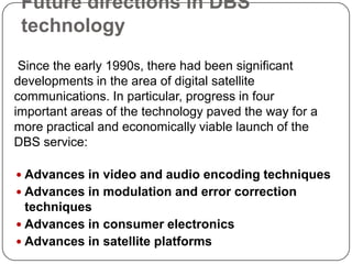 Future directions in DBS
 technology
 Since the early 1990s, there had been significant
developments in the area of digital satellite
communications. In particular, progress in four
important areas of the technology paved the way for a
more practical and economically viable launch of the
DBS service:

 Advances in video and audio encoding techniques
 Advances in modulation and error correction
  techniques
 Advances in consumer electronics
 Advances in satellite platforms
 
