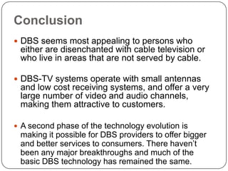 Conclusion
 DBS seems most appealing to persons who
 either are disenchanted with cable television or
 who live in areas that are not served by cable.

 DBS-TV systems operate with small antennas
 and low cost receiving systems, and offer a very
 large number of video and audio channels,
 making them attractive to customers.

 A second phase of the technology evolution is
 making it possible for DBS providers to offer bigger
 and better services to consumers. There haven’t
 been any major breakthroughs and much of the
 basic DBS technology has remained the same.
 