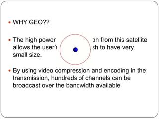  WHY GEO??


 The high power of transmission from this satellite
 allows the user’s receiving dish to have very
 small size.

 By using video compression and encoding in the
 transmission, hundreds of channels can be
 broadcast over the bandwidth available
 