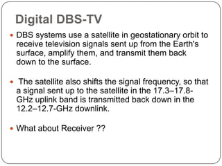 Digital DBS-TV
 DBS systems use a satellite in geostationary orbit to
 receive television signals sent up from the Earth's
 surface, amplify them, and transmit them back
 down to the surface.

 The satellite also shifts the signal frequency, so that
 a signal sent up to the satellite in the 17.3–17.8-
 GHz uplink band is transmitted back down in the
 12.2–12.7-GHz downlink.

 What about Receiver ??
 