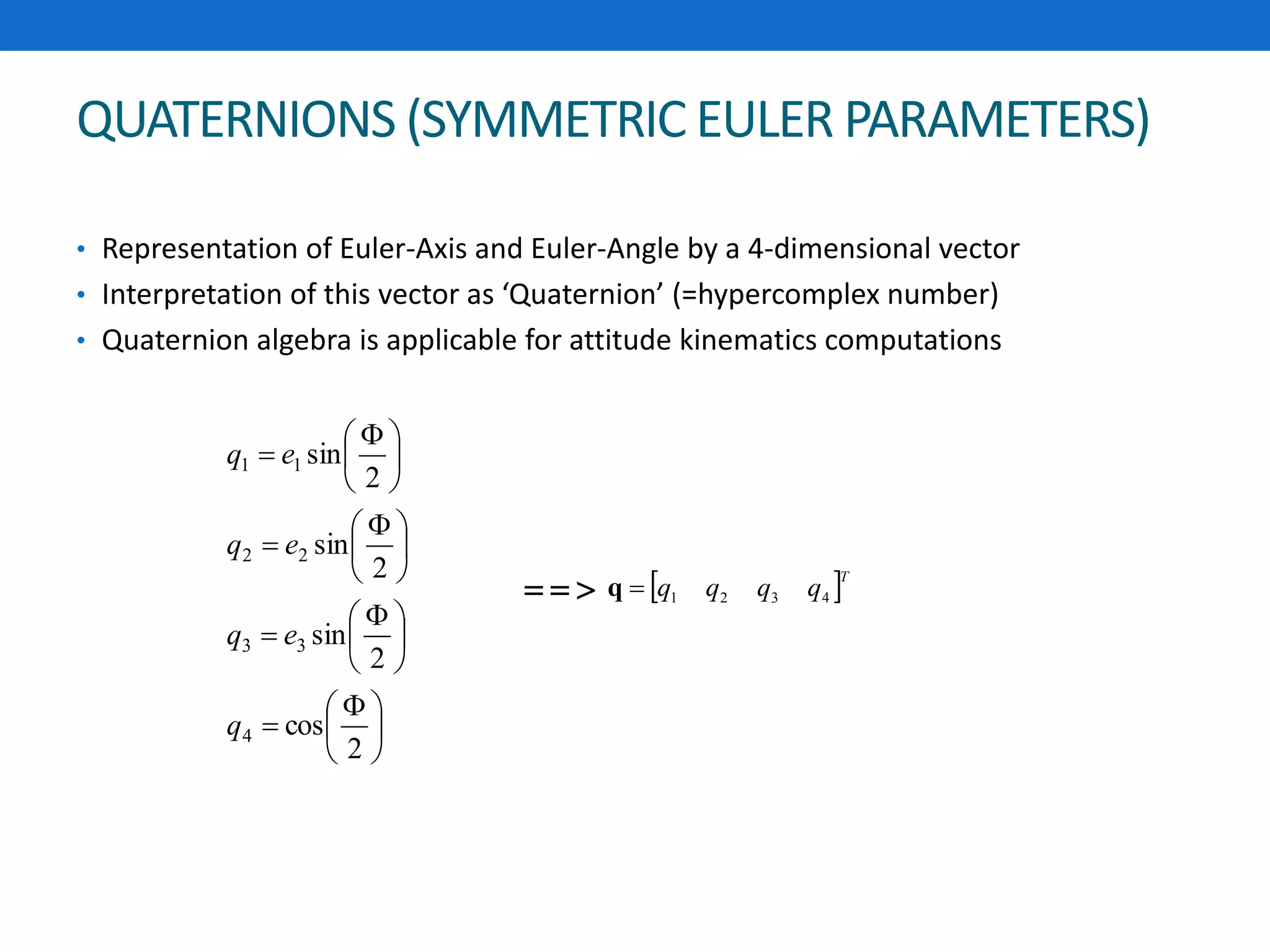QUATERNIONS (SYMMETRIC EULER PARAMETERS)
• Representation of Euler-Axis and Euler-Angle by a 4-dimensional vector
• Interpretation of this vector as ‘Quaternion’ (=hypercomplex number)
• Quaternion algebra is applicable for attitude kinematics computations





 






 






 






 

2
cos
2
sin
2
sin
2
sin
4
33
22
11
q
eq
eq
eq
 T
qqqq 4321q==>
 