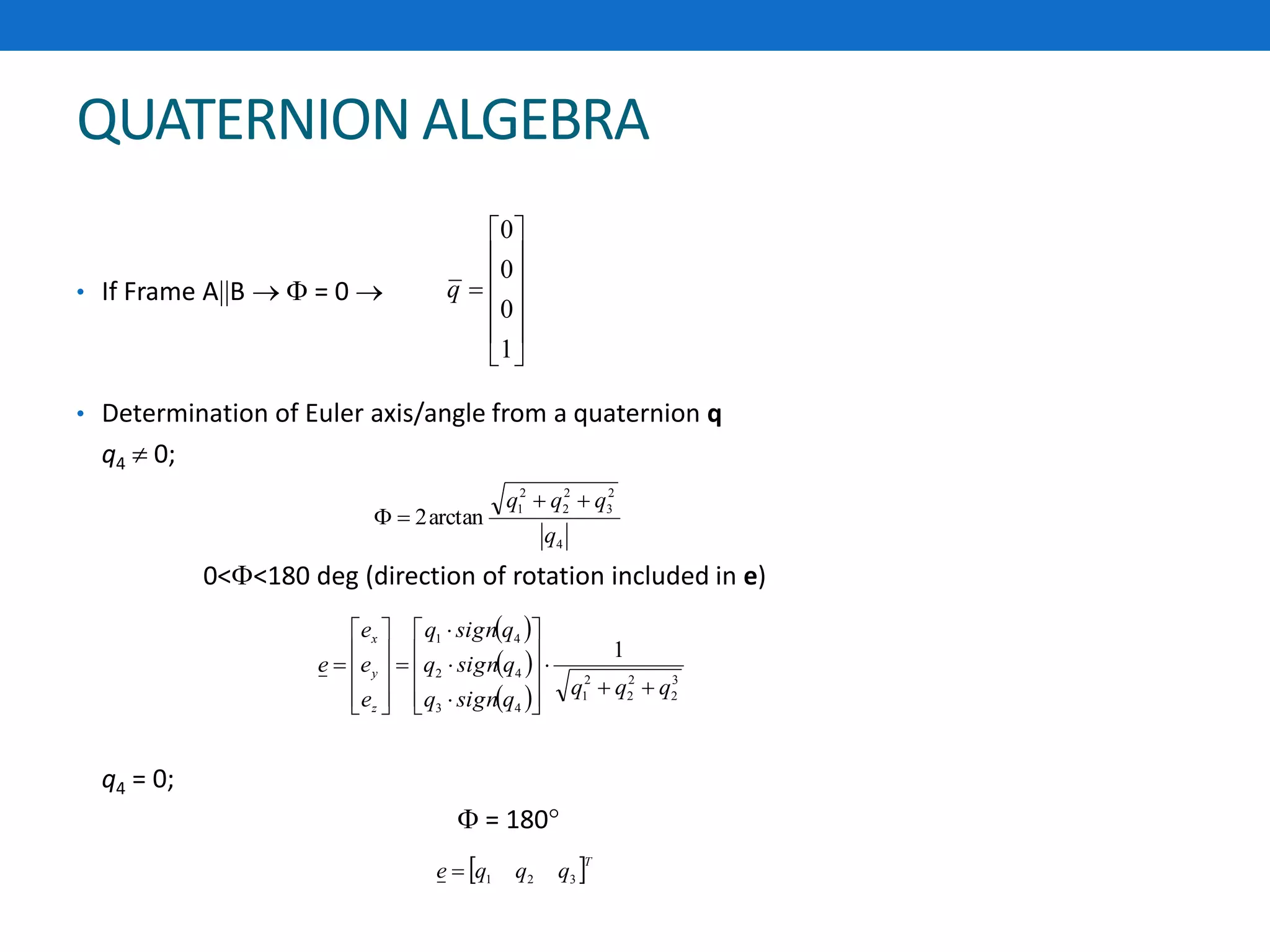 QUATERNION ALGEBRA
• If Frame AB   = 0 
• Determination of Euler axis/angle from a quaternion q
q4  0;
0<<180 deg (direction of rotation included in e)
q4 = 0;
 = 180
4
2
3
2
2
2
1
arctan2
q
qqq 














1
0
0
0
q
 
 
 
3
2
2
2
2
1
43
42
41
1
qqq
qsignq
qsignq
qsignq
e
e
e
e
z
y
x



























 T
qqqe 321
 