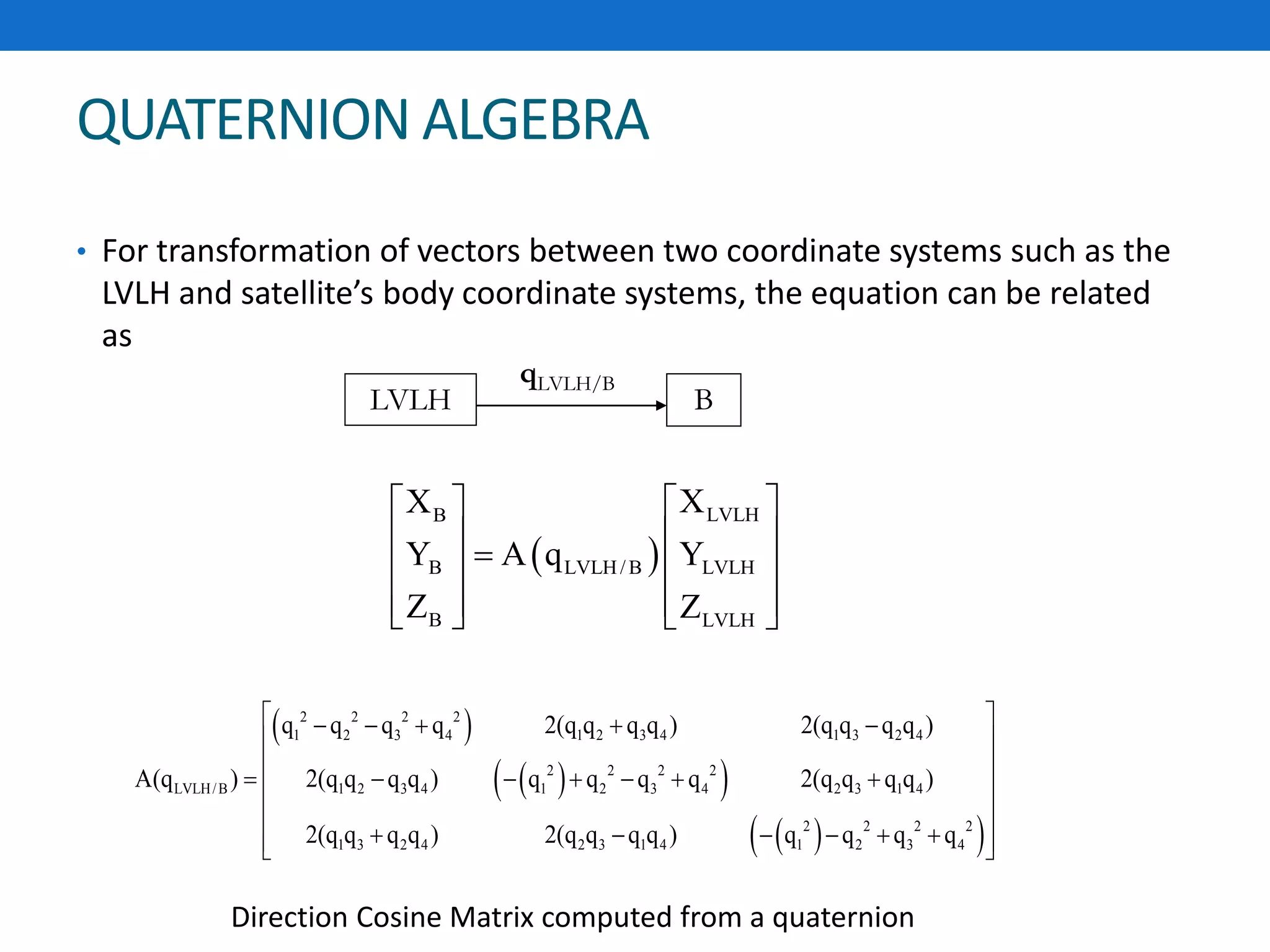 QUATERNION ALGEBRA
• For transformation of vectors between two coordinate systems such as the
LVLH and satellite’s body coordinate systems, the equation can be related
as
LVLH B
qLVLH/B
 
LVLHB
B LVLH/ B LVLH
B LVLH
XX
Y A q Y
Z Z
  
      
     
 
  
  
2 2 2 2
1 2 3 4 1 2 3 4 1 3 2 4
2 2 2 2
LVLH/B 1 2 3 4 1 2 3 4 2 3 1 4
2 2 2 2
1 3 2 4 2 3 1 4 1 2 3 4
q q q q 2(q q q q ) 2(q q q q )
A(q ) 2(q q q q ) q q q q 2(q q q q )
2(q q q q ) 2(q q q q ) q q q q
     
 
        
 
       
Direction Cosine Matrix computed from a quaternion
 