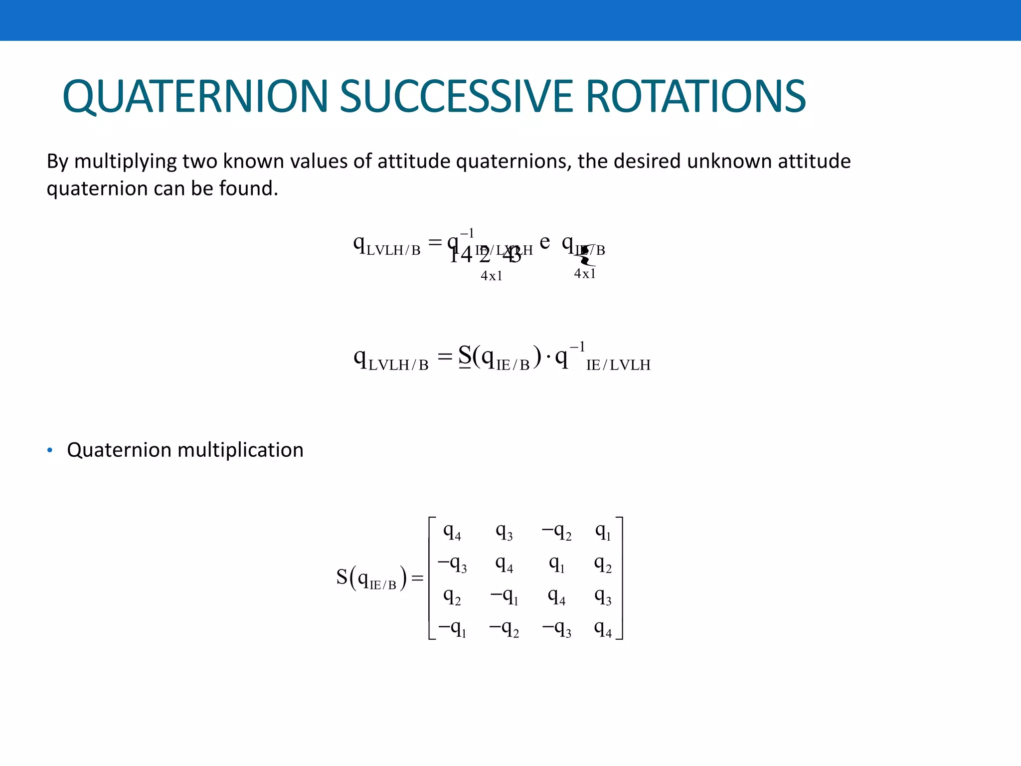 QUATERNION SUCCESSIVE ROTATIONS
By multiplying two known values of attitude quaternions, the desired unknown attitude
quaternion can be found.
• Quaternion multiplication
{
1
LVLH/B IE/LVLH IE/B
4x14x1
q q q
 e
14 2 43
1
LVLH/ B IE / B IE / LVLHq S(q ) q
 
 
4 3 2 1
3 4 1 2
IE/B
2 1 4 3
1 2 3 4
q q q q
q q q q
S q
q q q q
q q q q
 
  
 
 
   
 