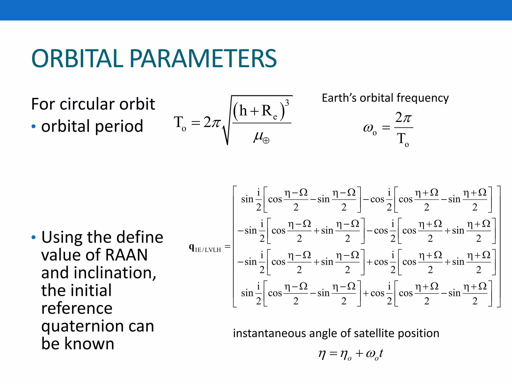ORBITAL PARAMETERS
For circular orbit
• orbital period
• Using the define
value of RAAN
and inclination,
the initial
reference
quaternion can
be known
 
3
e
o
h R
T 2



o
o
2
T

 
IE/LVLH
i i
sin cos sin cos cos sin
2 2 2 2 2 2
i i
sin cos sin cos cos sin
2 2 2 2 2 2
i i
sin cos sin cos cos sin
2 2 2 2 2 2
i
sin cos sin cos
2 2 2
          
        
          
         

          
      
   
    
   
q
i
cos sin
2 2 2
 
 
 
 
 
 
 
 
 
     
    
   o ot
instantaneous angle of satellite position
Earth’s orbital frequency
 