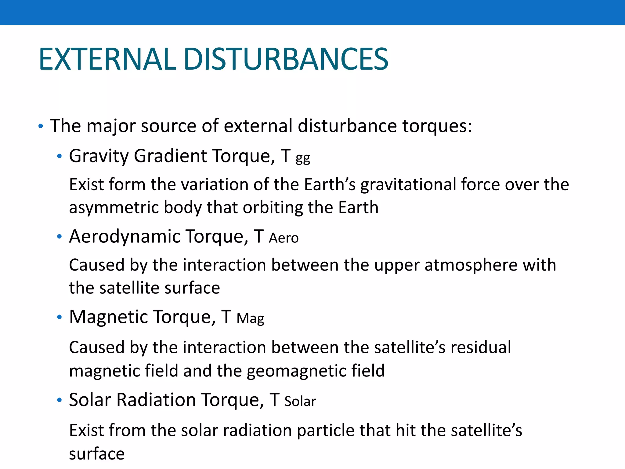 EXTERNAL DISTURBANCES
• The major source of external disturbance torques:
• Gravity Gradient Torque, T gg
Exist form the variation of the Earth’s gravitational force over the
asymmetric body that orbiting the Earth
• Aerodynamic Torque, T Aero
Caused by the interaction between the upper atmosphere with
the satellite surface
• Magnetic Torque, T Mag
Caused by the interaction between the satellite’s residual
magnetic field and the geomagnetic field
• Solar Radiation Torque, T Solar
Exist from the solar radiation particle that hit the satellite’s
surface
 
