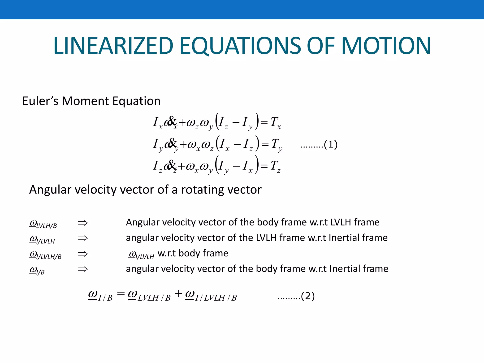 LINEARIZED EQUATIONS OF MOTION
Angular velocity vector of a rotating vector
LVLH/B  Angular velocity vector of the body frame w.r.t LVLH frame
I/LVLH  angular velocity vector of the LVLH frame w.r.t Inertial frame
I/LVLH/B  I/LVLH w.r.t body frame
I/B  angular velocity vector of the body frame w.r.t Inertial frame
BLVLHIBLVLHBI ////   ………(2)
 
 
  zxyyxzz
yzxzxyy
xyzyzxx
TIII
TIII
TIII









Euler’s Moment Equation
………(1)
 