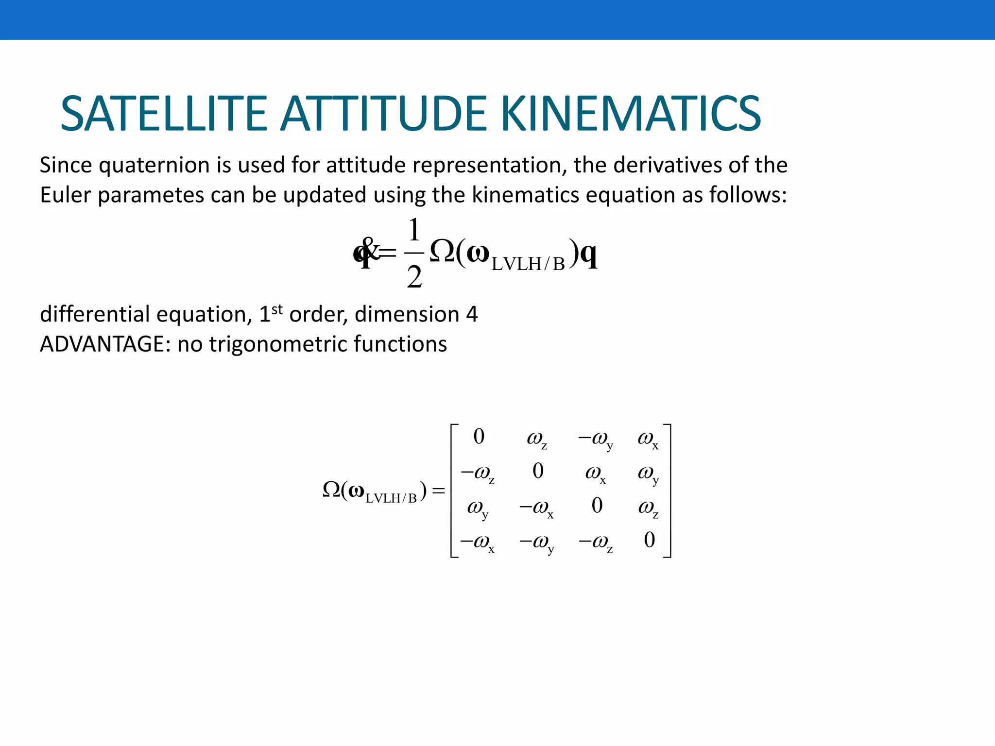 SATELLITE ATTITUDE KINEMATICS
LVLH/B
1
( )
2
 q ω q&
z y x
z x y
LVLH/B
y x z
x y z
0
0
( )
0
0
  
  
  
  
 
   
 
 
    
ω
Since quaternion is used for attitude representation, the derivatives of the
Euler parametes can be updated using the kinematics equation as follows:
differential equation, 1st order, dimension 4
ADVANTAGE: no trigonometric functions
 