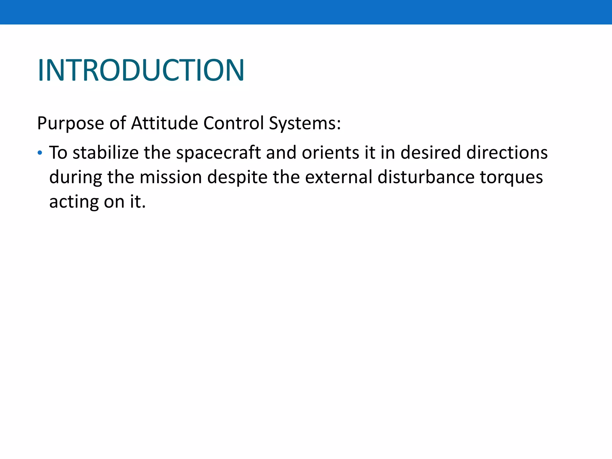 INTRODUCTION
Purpose of Attitude Control Systems:
• To stabilize the spacecraft and orients it in desired directions
during the mission despite the external disturbance torques
acting on it.
 