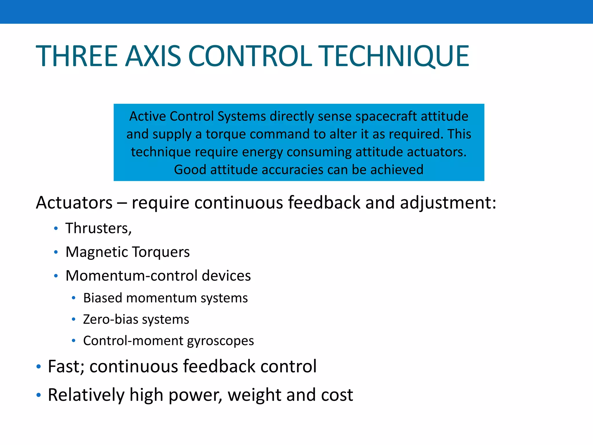 THREE AXIS CONTROL TECHNIQUE
Actuators – require continuous feedback and adjustment:
• Thrusters,
• Magnetic Torquers
• Momentum-control devices
• Biased momentum systems
• Zero-bias systems
• Control-moment gyroscopes
• Fast; continuous feedback control
• Relatively high power, weight and cost
Active Control Systems directly sense spacecraft attitude
and supply a torque command to alter it as required. This
technique require energy consuming attitude actuators.
Good attitude accuracies can be achieved
 