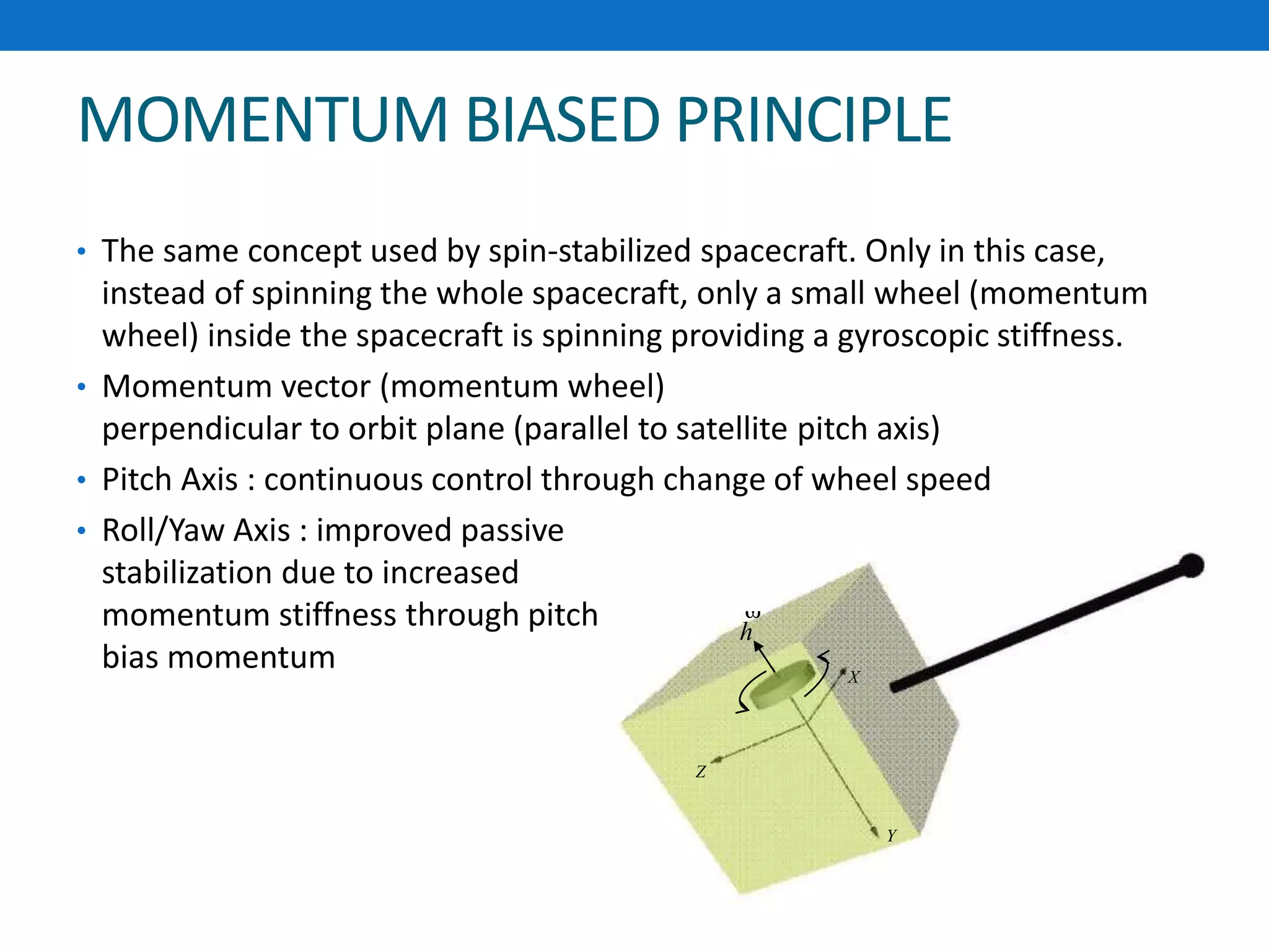 MOMENTUM BIASED PRINCIPLE
• The same concept used by spin-stabilized spacecraft. Only in this case,
instead of spinning the whole spacecraft, only a small wheel (momentum
wheel) inside the spacecraft is spinning providing a gyroscopic stiffness.
• Momentum vector (momentum wheel)
perpendicular to orbit plane (parallel to satellite pitch axis)
• Pitch Axis : continuous control through change of wheel speed
• Roll/Yaw Axis : improved passive
stabilization due to increased
momentum stiffness through pitch
bias momentum X
Y
Z
h

 