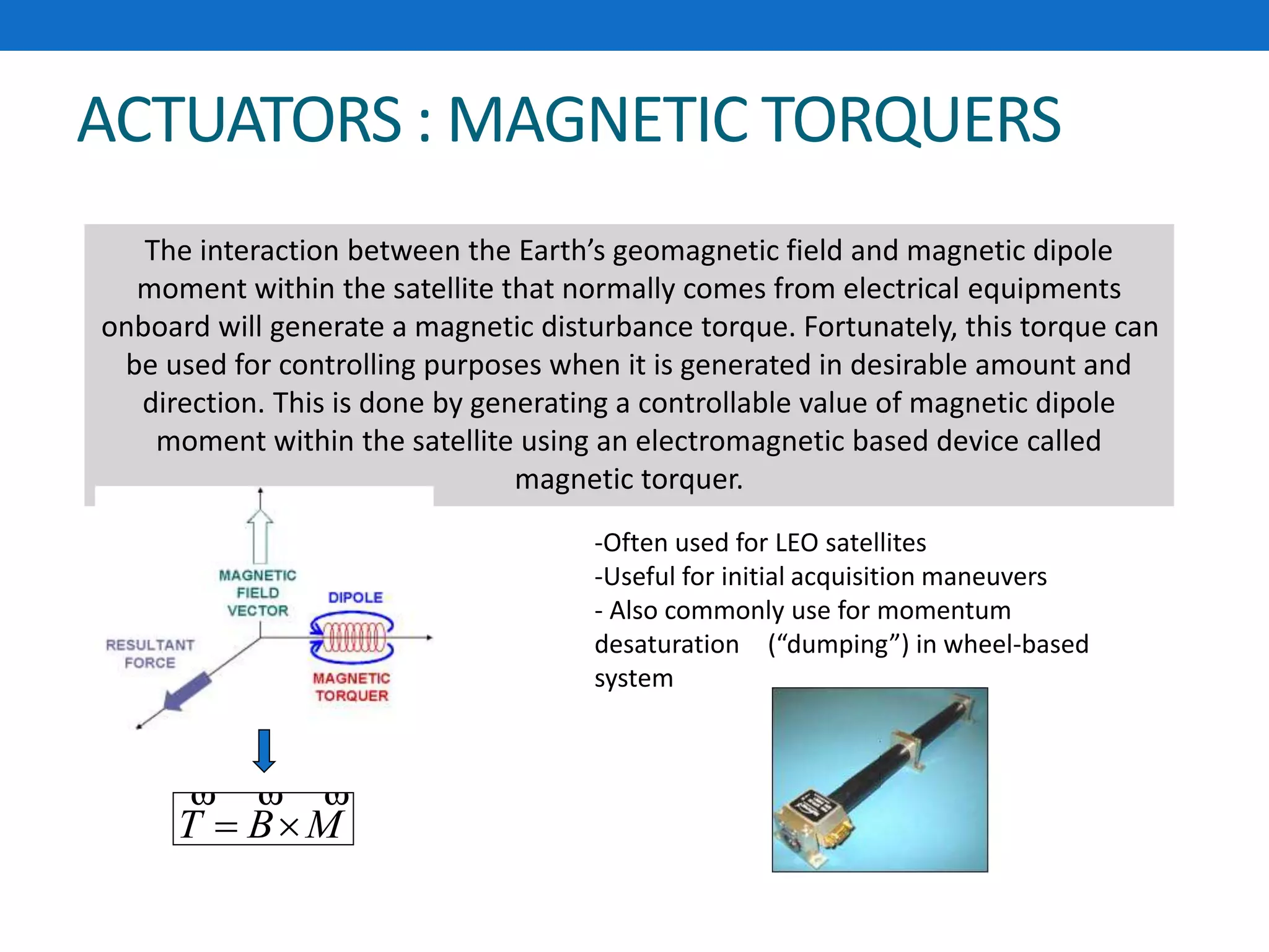 ACTUATORS : MAGNETIC TORQUERS
The interaction between the Earth’s geomagnetic field and magnetic dipole
moment within the satellite that normally comes from electrical equipments
onboard will generate a magnetic disturbance torque. Fortunately, this torque can
be used for controlling purposes when it is generated in desirable amount and
direction. This is done by generating a controllable value of magnetic dipole
moment within the satellite using an electromagnetic based device called
magnetic torquer.
MBT


-Often used for LEO satellites
-Useful for initial acquisition maneuvers
- Also commonly use for momentum
desaturation - (“dumping”) in wheel-based
system
 