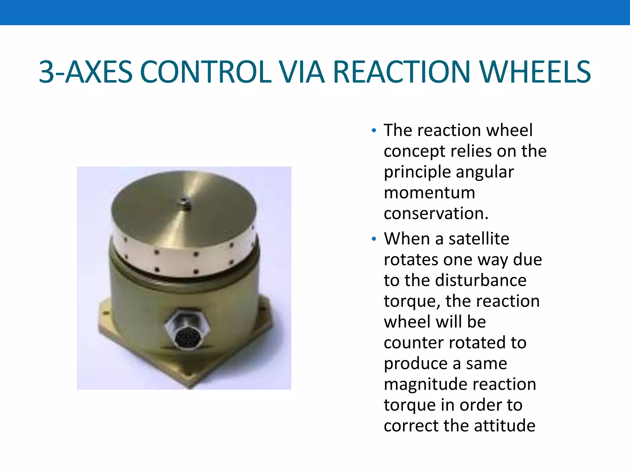 3-AXES CONTROL VIA REACTION WHEELS
• The reaction wheel
concept relies on the
principle angular
momentum
conservation.
• When a satellite
rotates one way due
to the disturbance
torque, the reaction
wheel will be
counter rotated to
produce a same
magnitude reaction
torque in order to
correct the attitude
 